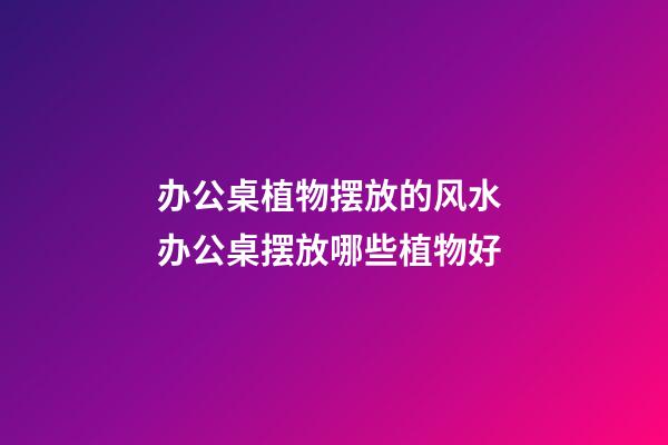 办公桌植物摆放的风水 办公桌摆放哪些植物好